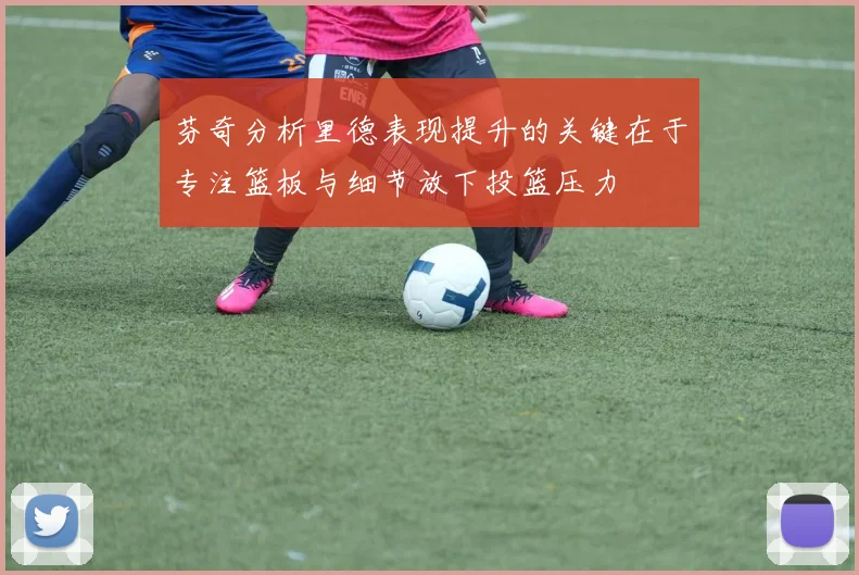芬奇分析里德表现提升的关键在于专注篮板与细节放下投篮压力