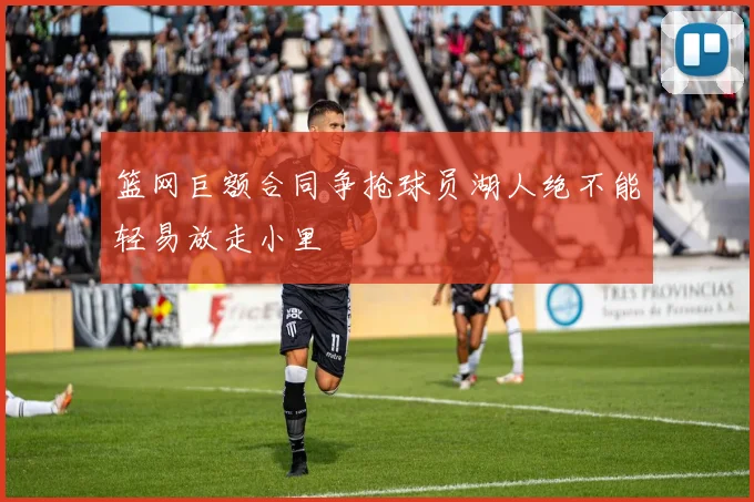 篮网巨额合同争抢球员湖人绝不能轻易放走小里