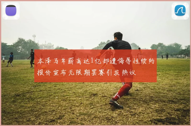 本泽马年薪高达1亿却遭侮辱性续约报价宣布无限期罢赛引发热议