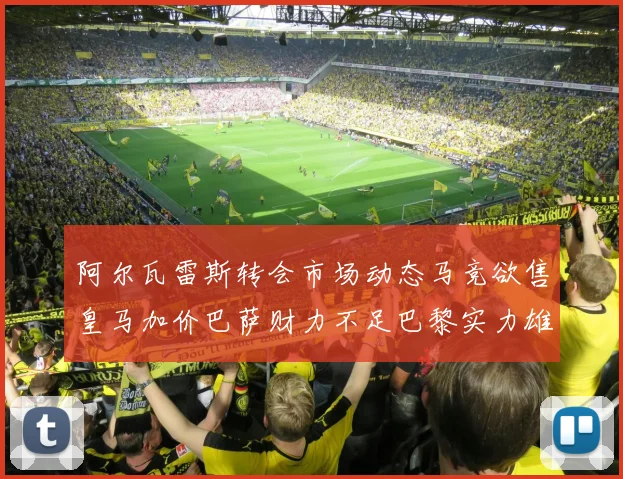 阿尔瓦雷斯转会市场动态马竞欲售皇马加价巴萨财力不足巴黎实力雄厚