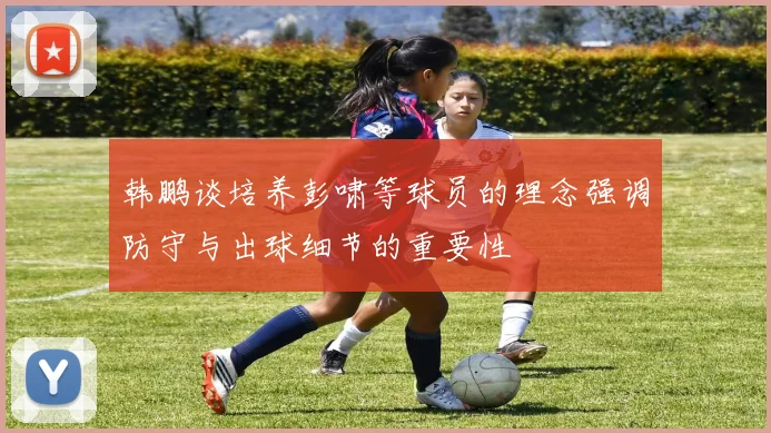 韩鹏谈培养彭啸等球员的理念强调防守与出球细节的重要性