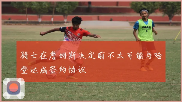 骑士在詹姆斯决定前不太可能与哈登达成签约协议