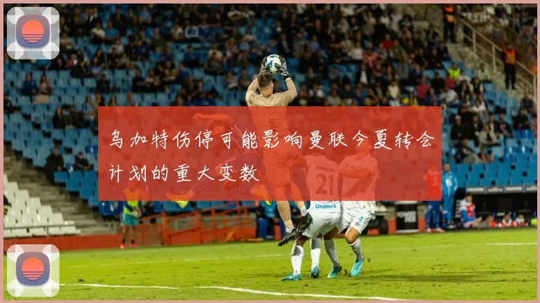 乌加特伤停可能影响曼联今夏转会计划的重大变数