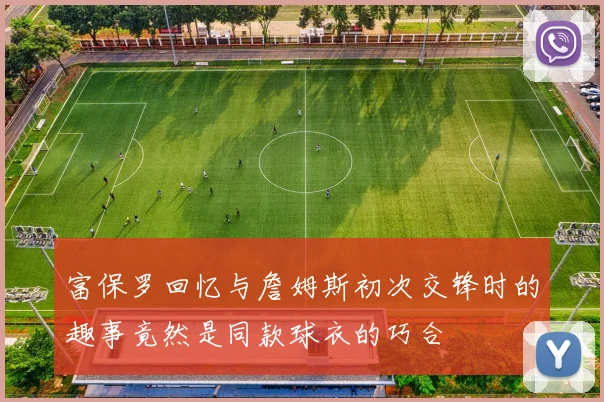 富保罗回忆与詹姆斯初次交锋时的趣事竟然是同款球衣的巧合