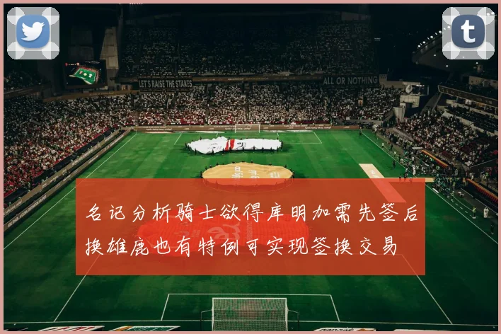 名记分析骑士欲得库明加需先签后换雄鹿也有特例可实现签换交易
