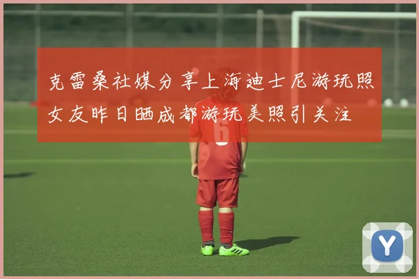 克雷桑社媒分享上海迪士尼游玩照女友昨日晒成都游玩美照引关注