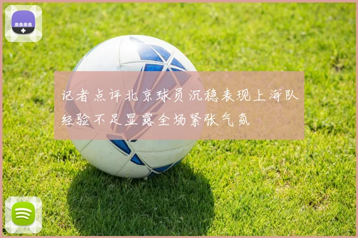 记者点评北京球员沉稳表现上海队经验不足显露全场紧张气氛
