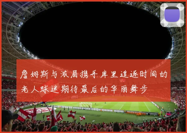 詹姆斯与浓眉携手库里追逐时间的老人球迷期待最后的华丽舞步