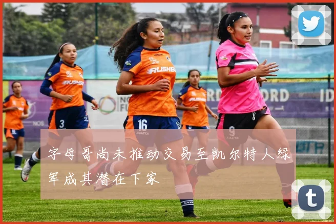 字母哥尚未推动交易至凯尔特人绿军成其潜在下家