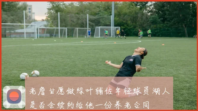 老詹甘愿做绿叶辅佐年轻球员湖人是否会续约给他一份养老合同