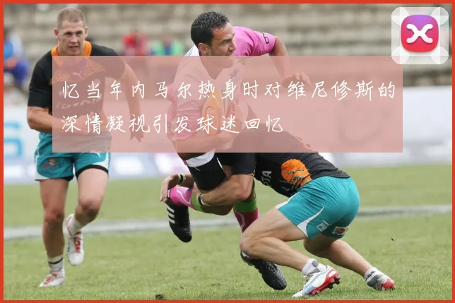 忆当年内马尔热身时对维尼修斯的深情凝视引发球迷回忆