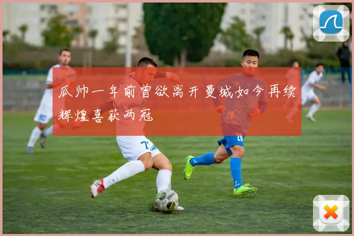 瓜帅一年前曾欲离开曼城如今再续辉煌喜获两冠