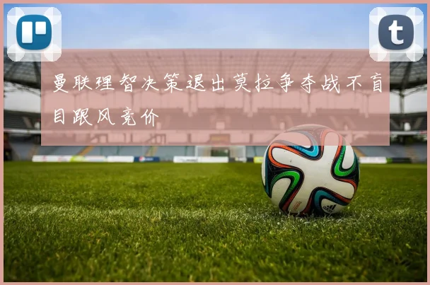 曼联理智决策退出莫拉争夺战不盲目跟风竞价