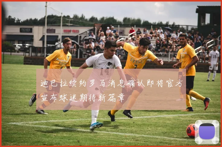 迪巴拉续约罗马消息确认即将官方宣布球迷期待新篇章