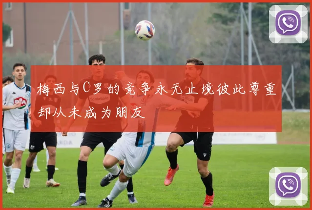 梅西与C罗的竞争永无止境彼此尊重却从未成为朋友