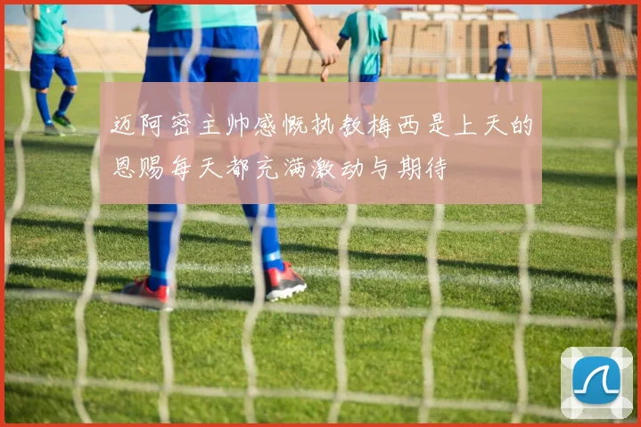 迈阿密主帅感慨执教梅西是上天的恩赐每天都充满激动与期待