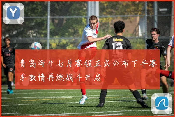 青岛海牛七月赛程正式公布下半赛季激情再燃战斗开启