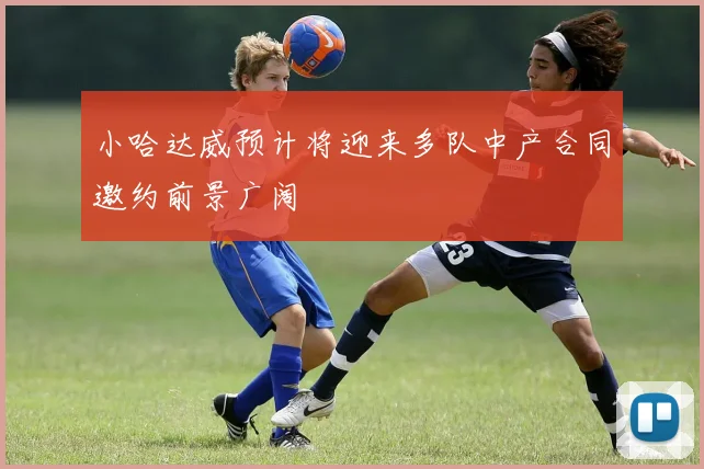 小哈达威预计将迎来多队中产合同邀约前景广阔