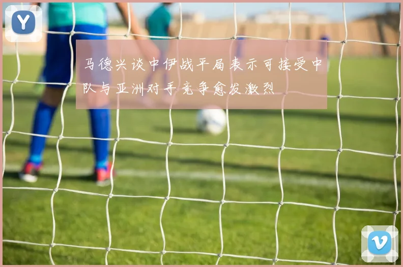 马德兴谈中伊战平局表示可接受中队与亚洲对手竞争愈发激烈